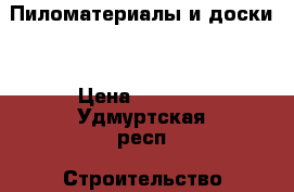 Пиломатериалы и доски  › Цена ­ 6 300 - Удмуртская респ. Строительство и ремонт » Материалы   . Удмуртская респ.